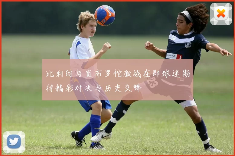 比利时与直布罗佗激战在即球迷期待精彩对决与历史交锋