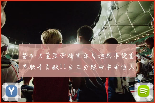 替补力量显现梅里尔与迪恩韦德首节联手贡献11分三分球命中率惊人