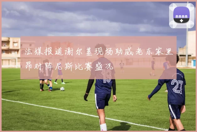 法媒报道谢尔基现场助威老东家里昂对阵尼斯比赛盛况