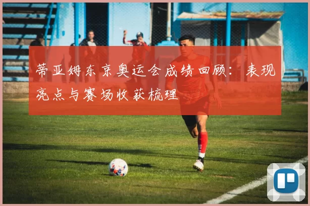 蒂亚姆东京奥运会成绩回顾:表现亮点与赛场收获梳理