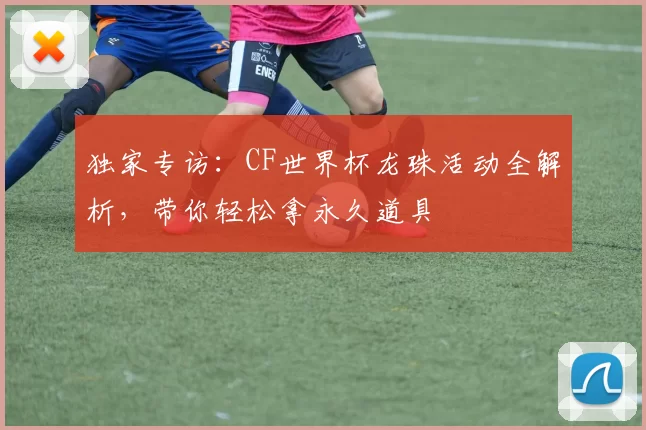 独家专访:CF世界杯龙珠活动全解析,带你轻松拿永久道具