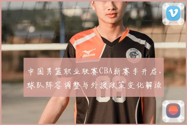 中国男篮职业联赛CBA新赛季开启,球队阵容调整与外援政策变化解读