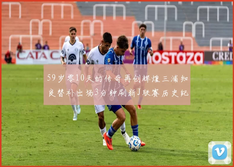 59岁零10天的传奇再创辉煌三浦知良替补出场3分钟刷新J联赛历史纪录