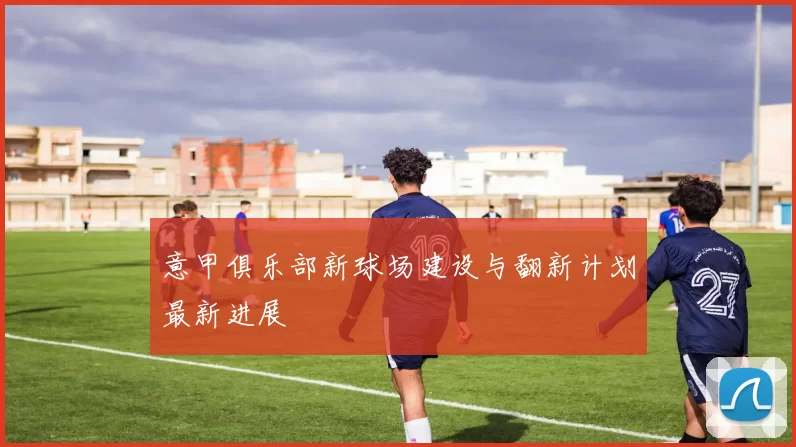 意甲俱乐部新球场建设与翻新计划最新进展