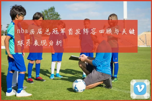 nba历届总冠军首发阵容回顾与关键球员表现分析