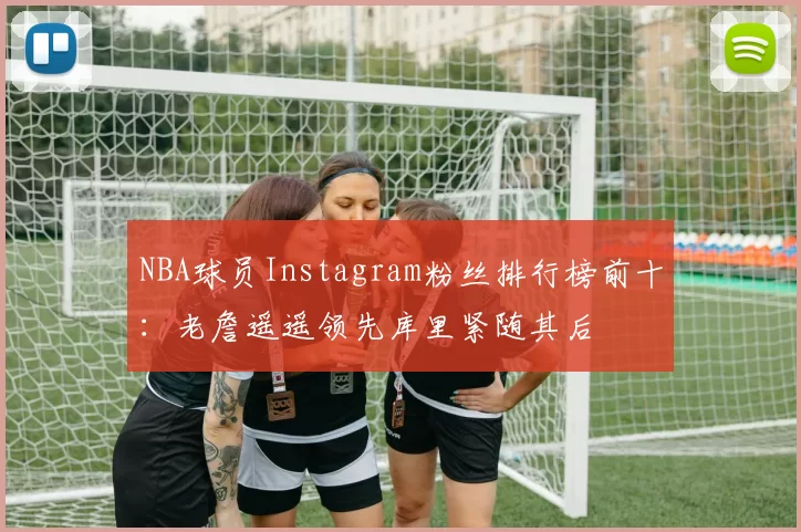 NBA球员Instagram粉丝排行榜前十：老詹遥遥领先库里紧随其后