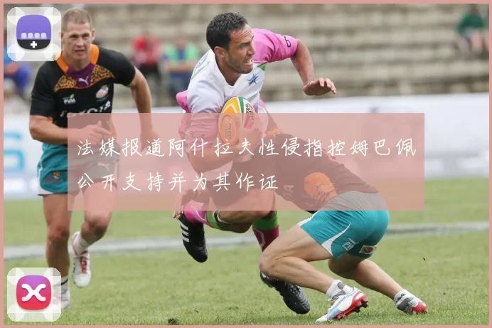 法媒报道阿什拉夫性侵指控姆巴佩公开支持并为其作证