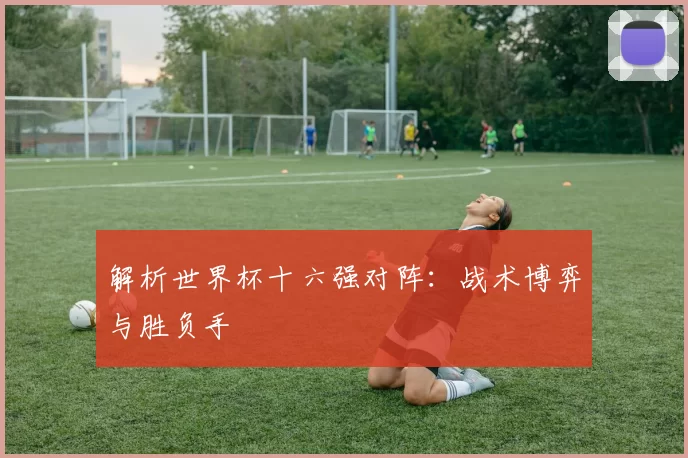 解析世界杯十六强对阵:战术博弈与胜负手
