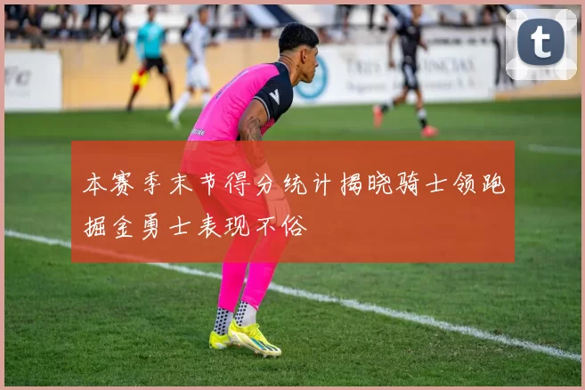 本赛季末节得分统计揭晓骑士领跑掘金勇士表现不俗