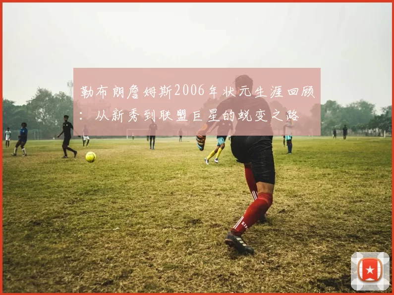 勒布朗詹姆斯2006年状元生涯回顾：从新秀到联盟巨星的蜕变之路