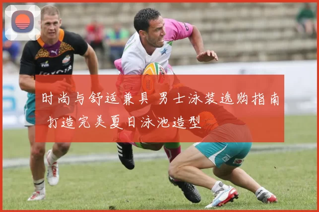 时尚与舒适兼具 男士泳装选购指南 打造完美夏日泳池造型