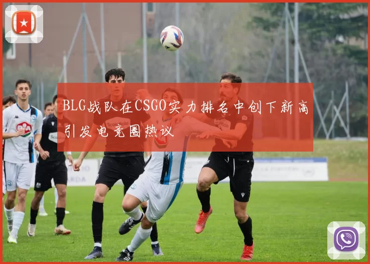 BLG战队在CSGO实力排名中创下新高引发电竞圈热议