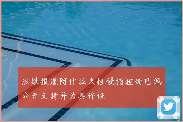 法媒报道阿什拉夫性侵指控姆巴佩公开支持并为其作证