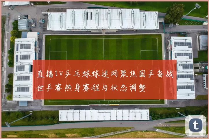 直播tv乒乓球球迷网聚焦国乒备战世乒赛热身赛程与状态调整