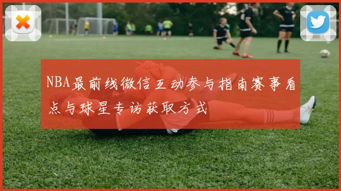 NBA最前线微信互动参与指南赛事看点与球星专访获取方式