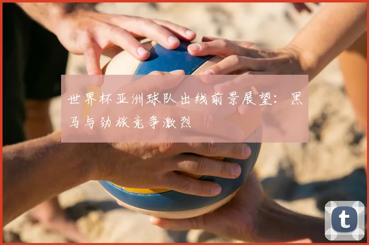 世界杯亚洲球队出线前景展望:黑马与劲旅竞争激烈