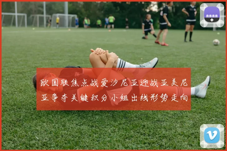 欧国联焦点战爱沙尼亚迎战亚美尼亚争夺关键积分小组出线形势走向