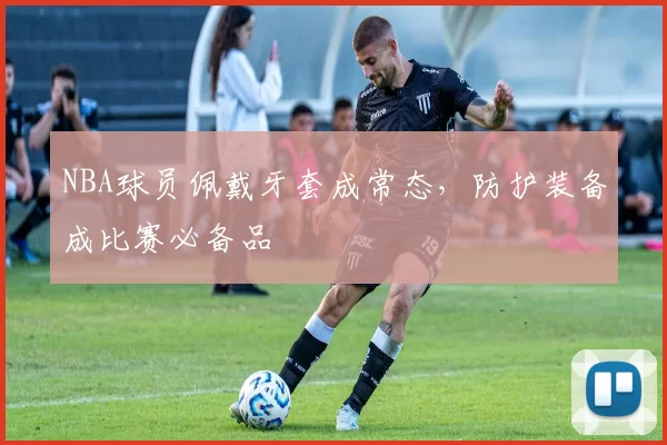 NBA球员佩戴牙套成常态，防护装备成比赛必备品