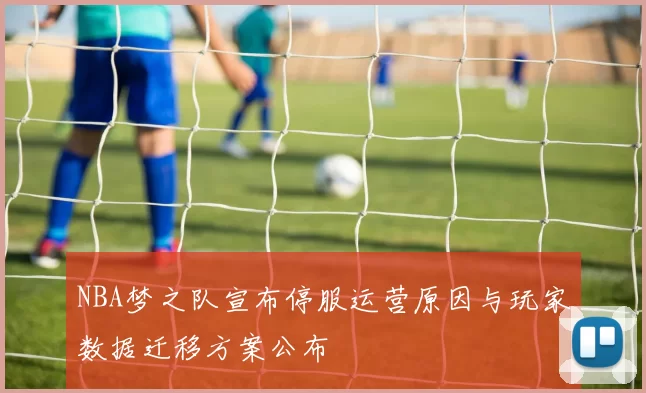 NBA梦之队宣布停服运营原因与玩家数据迁移方案公布