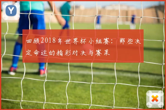 回顾2018年世界杯小组赛:那些决定命运的精彩对决与赛果