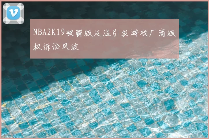 NBA2K19破解版泛滥引发游戏厂商版权诉讼风波