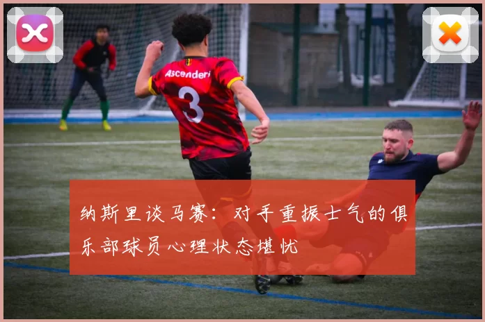 纳斯里谈马赛：对手重振士气的俱乐部球员心理状态堪忧