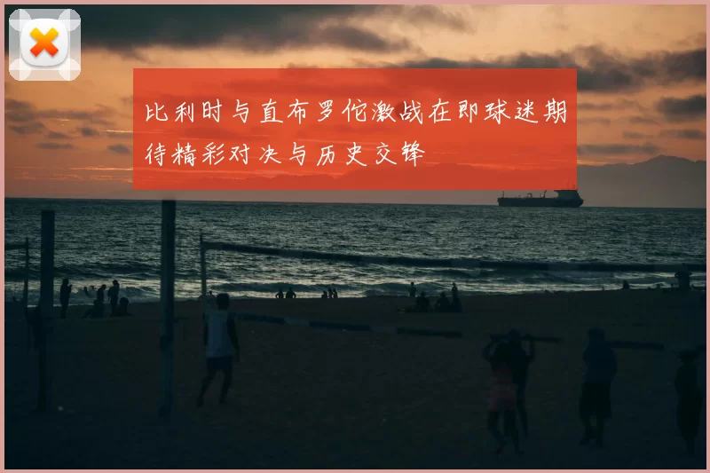 比利时与直布罗佗激战在即球迷期待精彩对决与历史交锋