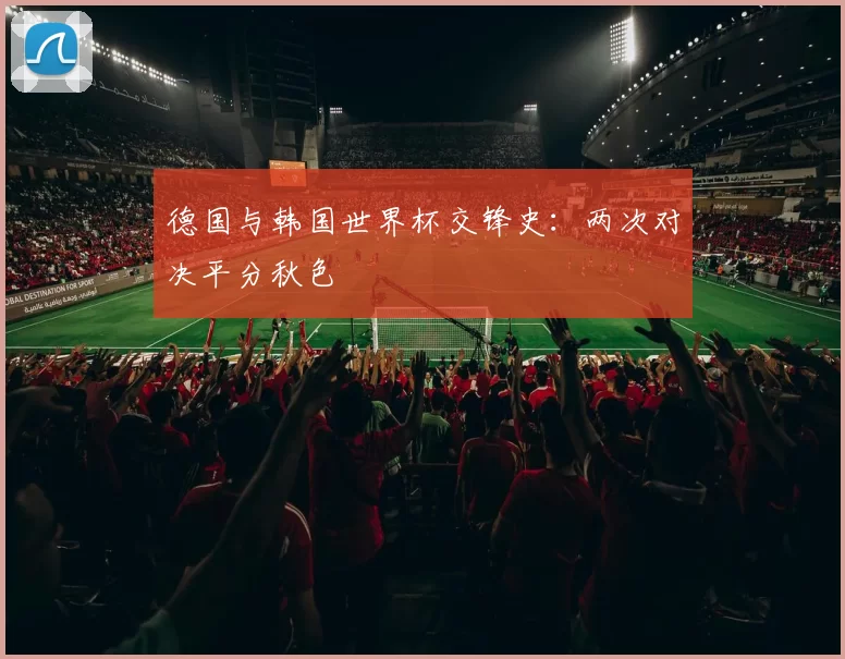 德国与韩国世界杯交锋史：两次对决平分秋色