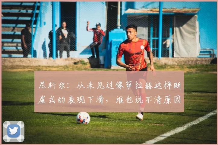 尼科尔:从未见过像萨拉赫这样断崖式的表现下滑,谁也说不清原因