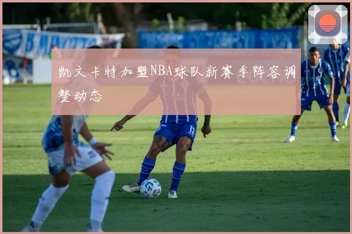 凯文卡特加盟NBA球队新赛季阵容调整动态
