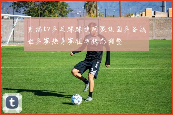 直播tv乒乓球球迷网聚焦国乒备战世乒赛热身赛程与状态调整