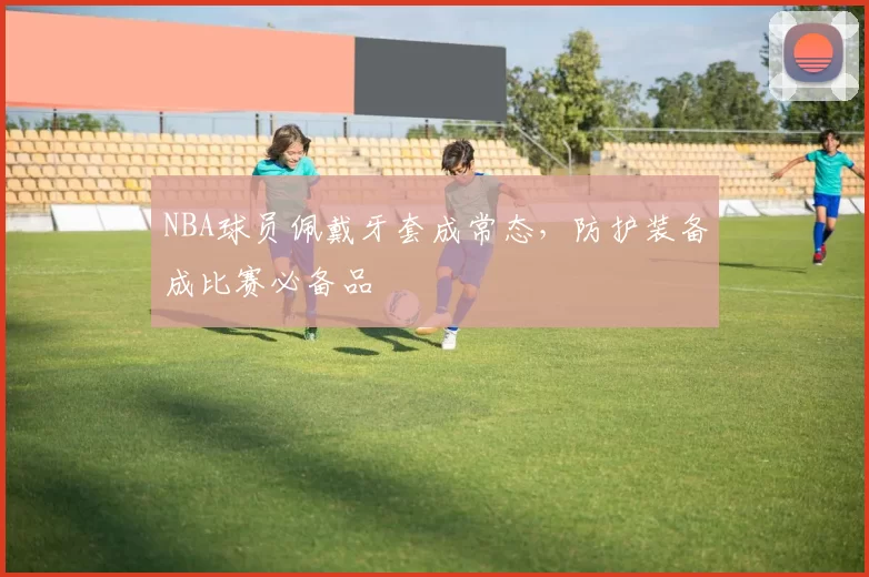 NBA球员佩戴牙套成常态，防护装备成比赛必备品