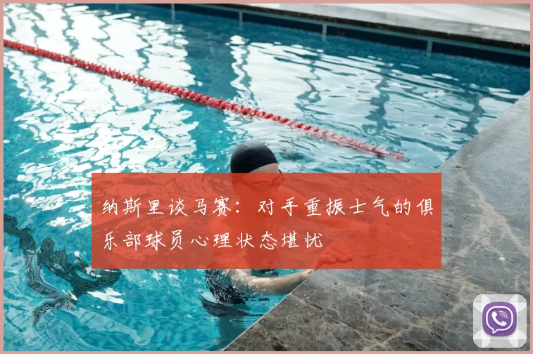 纳斯里谈马赛：对手重振士气的俱乐部球员心理状态堪忧