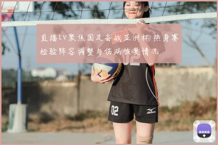 直播tv聚焦国足备战亚洲杯 热身赛检验阵容调整与伤病恢复情况