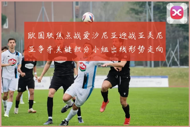 欧国联焦点战爱沙尼亚迎战亚美尼亚争夺关键积分小组出线形势走向