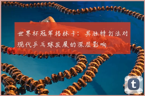世界杯冠军格林卡：其独特打法对现代乒乓球发展的深层影响