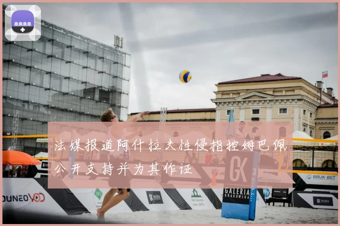 法媒报道阿什拉夫性侵指控姆巴佩公开支持并为其作证