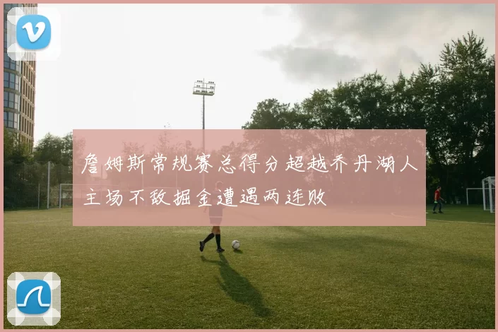 詹姆斯常规赛总得分超越乔丹湖人主场不敌掘金遭遇两连败