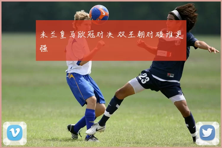 米兰皇马欧冠对决 双王朝对碰谁更强