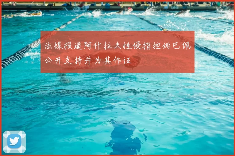 法媒报道阿什拉夫性侵指控姆巴佩公开支持并为其作证
