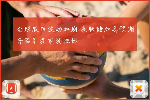 全球股市波动加剧 美联储加息预期升温引发市场担忧