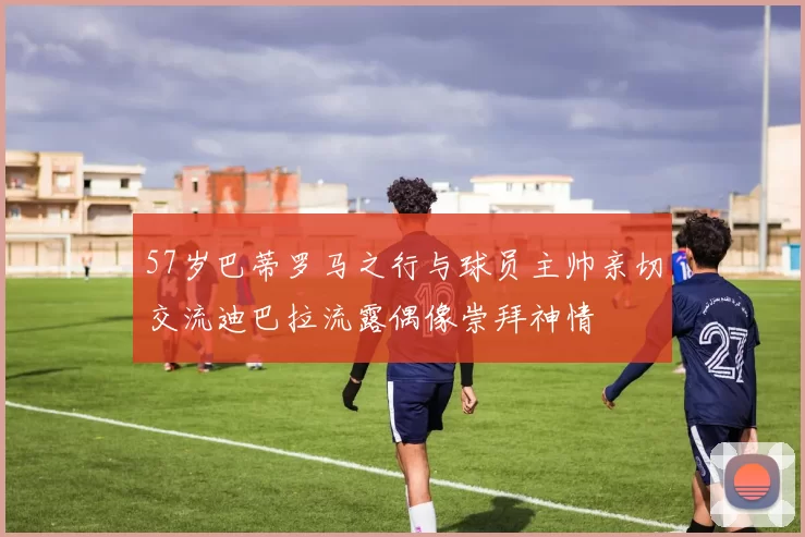 57岁巴蒂罗马之行与球员主帅亲切交流迪巴拉流露偶像崇拜神情