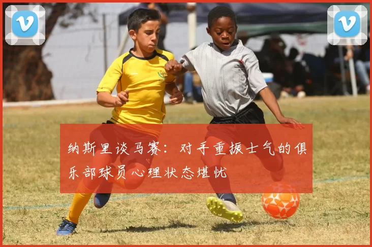 纳斯里谈马赛：对手重振士气的俱乐部球员心理状态堪忧