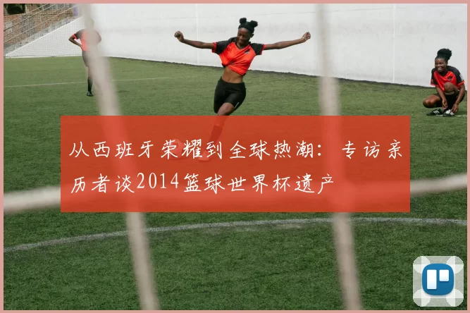 从西班牙荣耀到全球热潮:专访亲历者谈2014篮球世界杯遗产