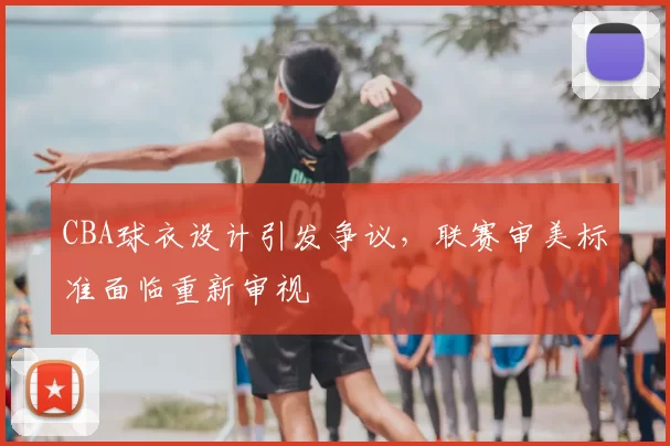 CBA球衣设计引发争议,联赛审美标准面临重新审视