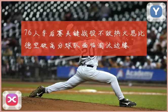 76人季后赛关键战役不敌热火恩比德空砍高分球队面临淘汰边缘
