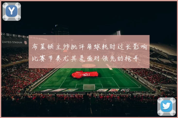 布莱顿主帅批评角球耗时过长影响比赛节奏尤其是面对领先的枪手