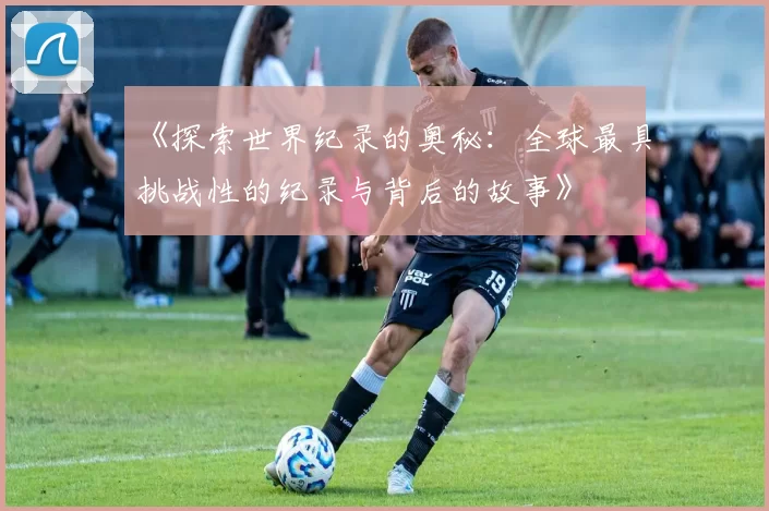 《探索世界纪录的奥秘：全球最具挑战性的纪录与背后的故事》