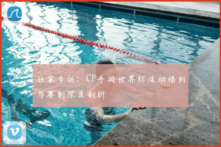 独家专访:CF手游世界杯活动福利与赛制深度剖析