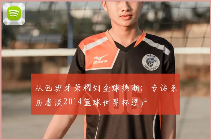 从西班牙荣耀到全球热潮:专访亲历者谈2014篮球世界杯遗产